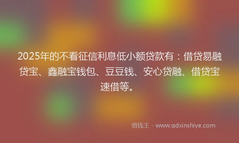 2025年的不看征信利息低小额贷款有：借贷易融贷宝、鑫融宝钱包、豆豆钱、安心贷融、借贷宝速借等。