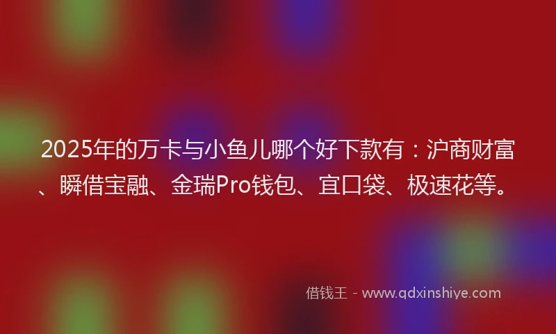 2025年的万卡与小鱼儿哪个好下款有：沪商财富、瞬借宝融、金瑞Pro钱包、宜口袋、极速花等。