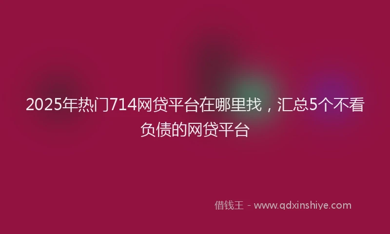 2025年热门714网贷平台在哪里找，汇总5个不看负债的网贷平台