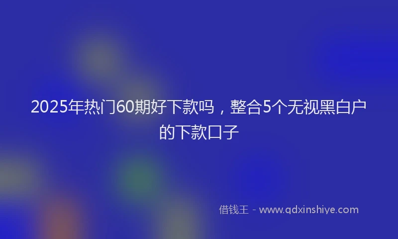 2025年热门60期好下款吗，整合5个无视黑白户的下款口子