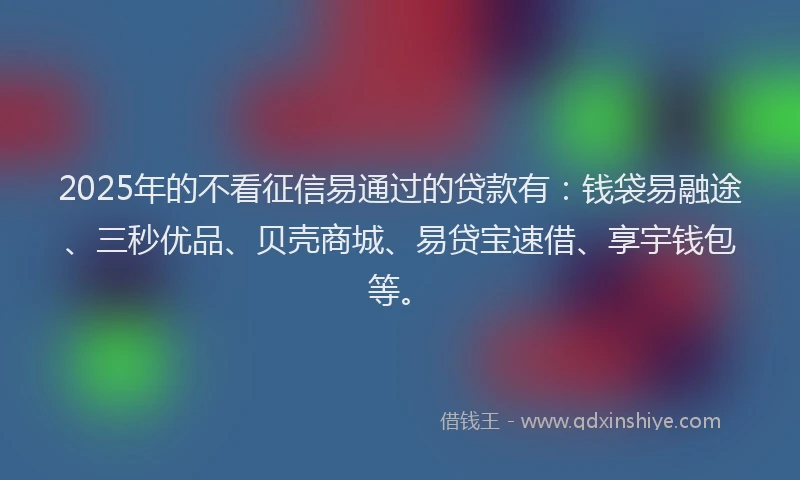 2025年的不看征信易通过的贷款有：钱袋易融途、三秒优品、贝壳商城、易贷宝速借、享宇钱包等。