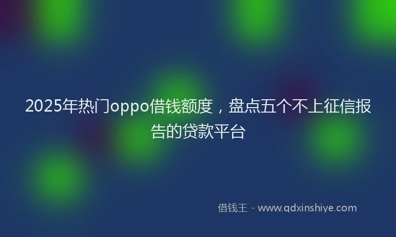2025年热门oppo借钱额度，盘点五个不上征信报告的贷款平台