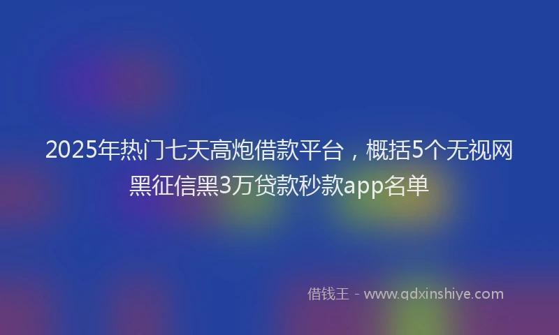 2025年热门七天高炮借款平台，概括5个无视网黑征信黑3万贷款秒款app名单