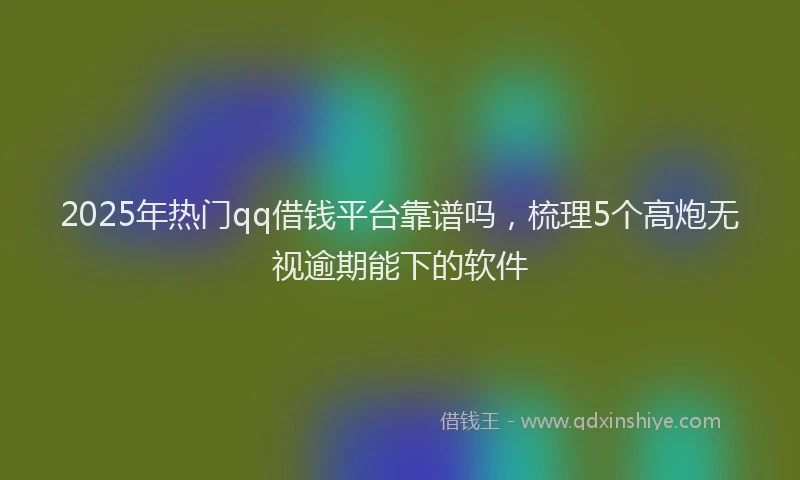 2025年热门qq借钱平台靠谱吗，梳理5个高炮无视逾期能下的软件