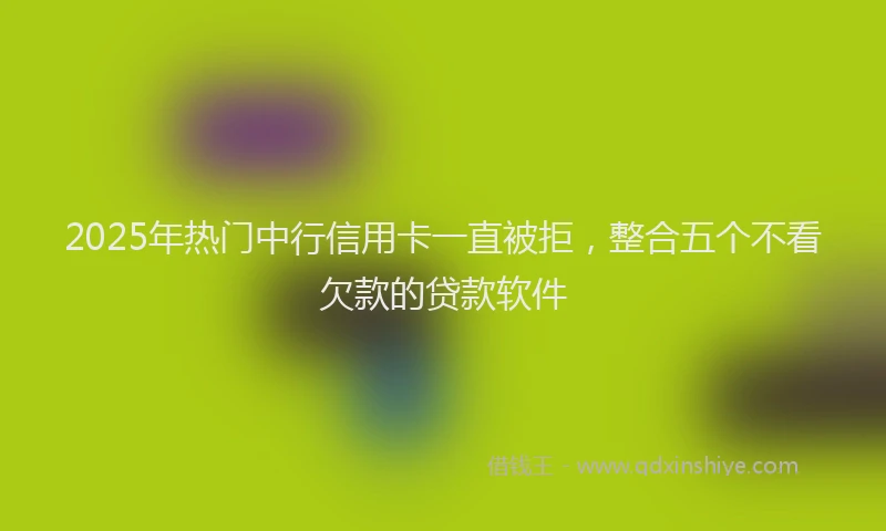 2025年热门中行信用卡一直被拒，整合五个不看欠款的贷款软件
