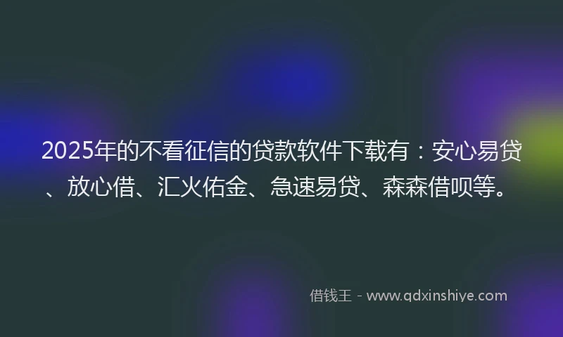 2025年的不看征信的贷款软件下载有：安心易贷、放心借、汇火佑金、急速易贷、森森借呗等。