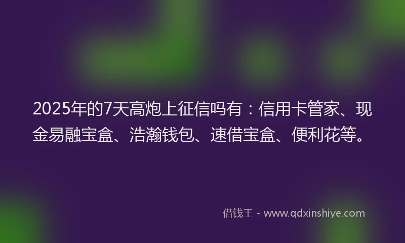 2025年的7天高炮上征信吗有：信用卡管家、现金易融宝盒、浩瀚钱包、速借宝盒、便利花等。