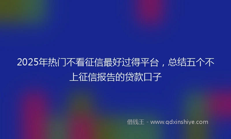 2025年热门不看征信最好过得平台，总结五个不上征信报告的贷款口子