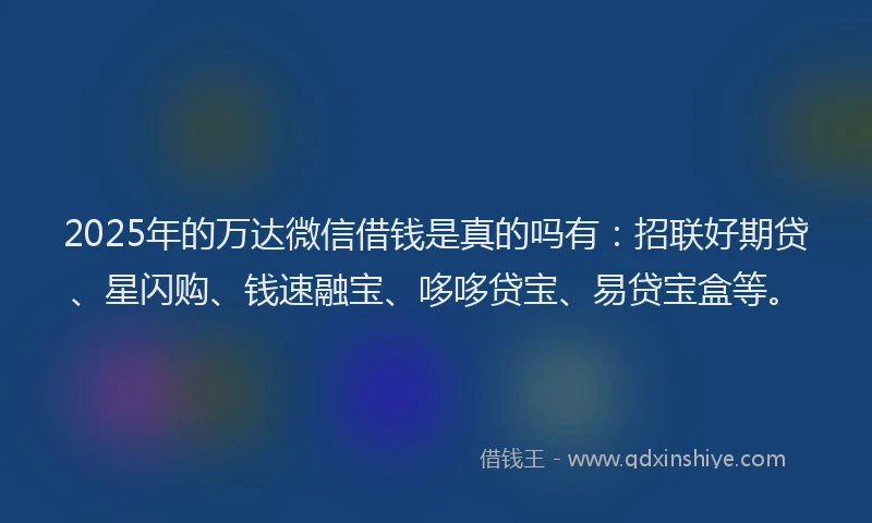 2025年的万达微信借钱是真的吗有：招联好期贷、星闪购、钱速融宝、哆哆贷宝、易贷宝盒等。