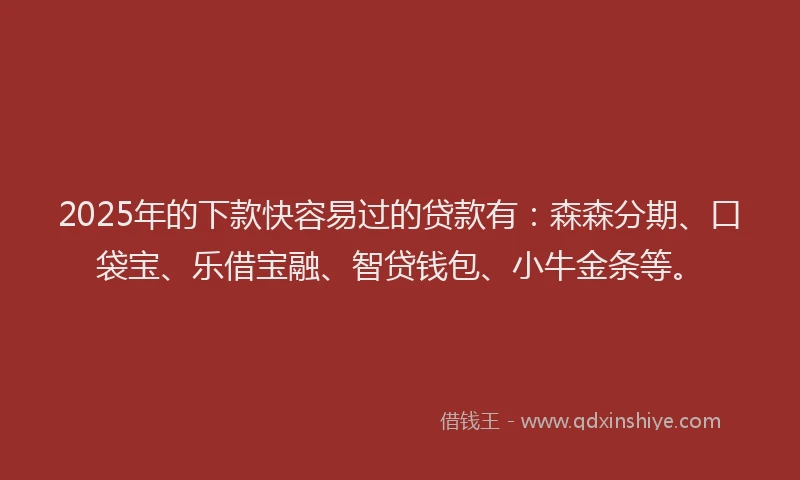 2025年的下款快容易过的贷款有：森森分期、口袋宝、乐借宝融、智贷钱包、小牛金条等。