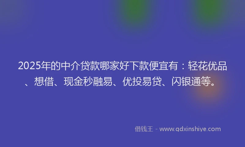 2025年的中介贷款哪家好下款便宜有：轻花优品、想借、现金秒融易、优投易贷、闪银通等。