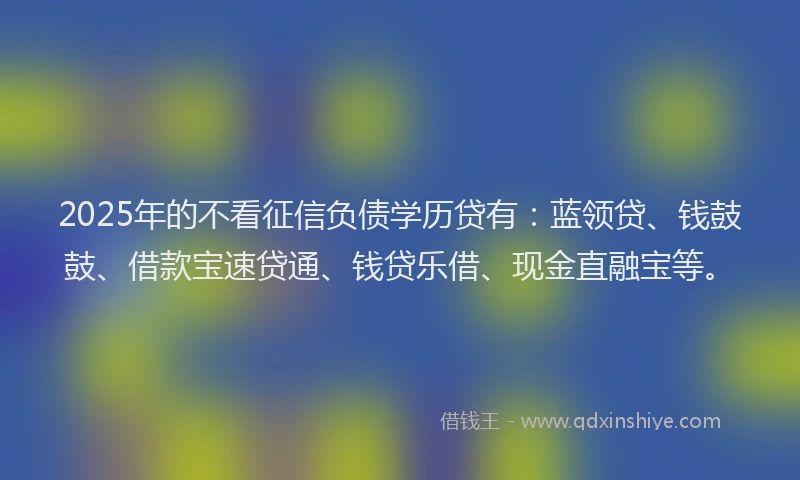 2025年的不看征信负债学历贷有：蓝领贷、钱鼓鼓、借款宝速贷通、钱贷乐借、现金直融宝等。