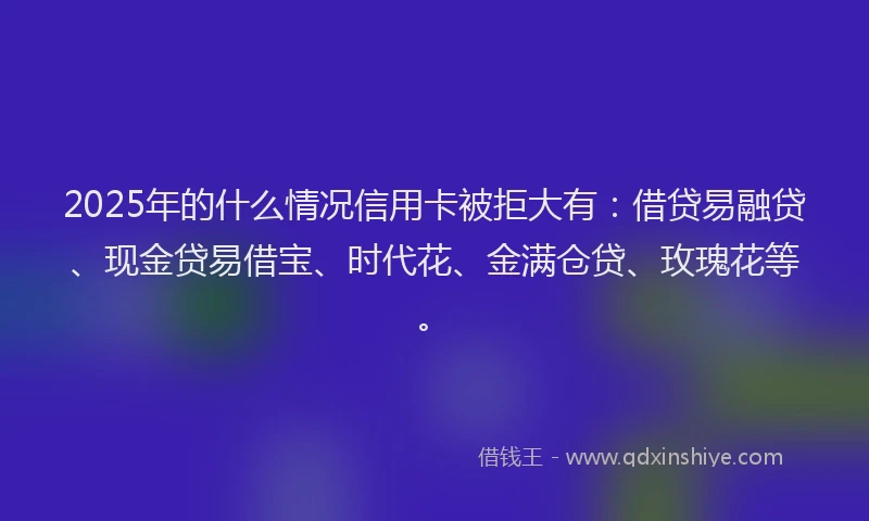 2025年的什么情况信用卡被拒大有：借贷易融贷、现金贷易借宝、时代花、金满仓贷、玫瑰花等。