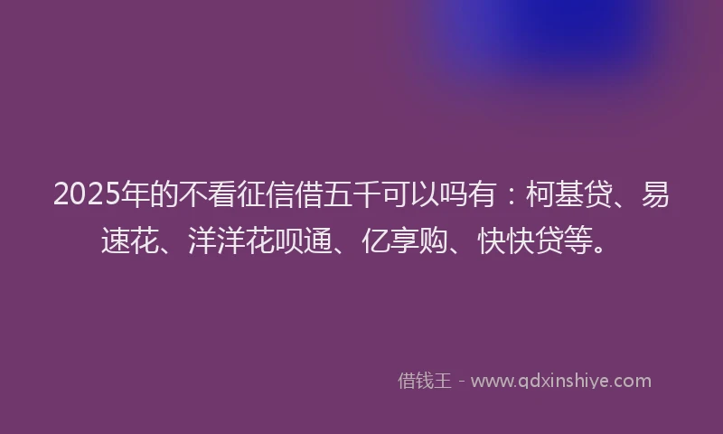 2025年的不看征信借五千可以吗有：柯基贷、易速花、洋洋花呗通、亿享购、快快贷等。