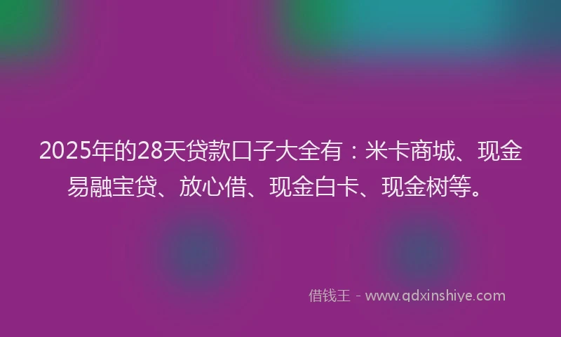 2025年的28天贷款口子大全有：米卡商城、现金易融宝贷、放心借、现金白卡、现金树等。