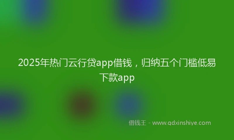 2025年热门云行贷app借钱，归纳五个门槛低易下款app