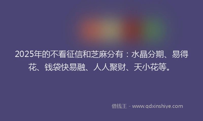 2025年的不看征信和芝麻分有：水晶分期、易得花、钱袋快易融、人人聚财、天小花等。