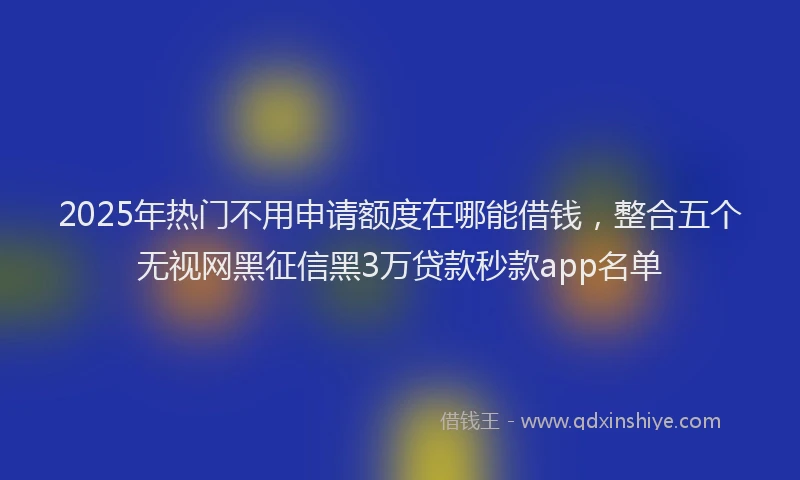 2025年热门不用申请额度在哪能借钱，整合五个无视网黑征信黑3万贷款秒款app名单
