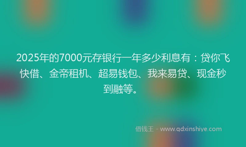 2025年的7000元存银行一年多少利息有：贷你飞快借、金帝租机、超易钱包、我来易贷、现金秒到融等。