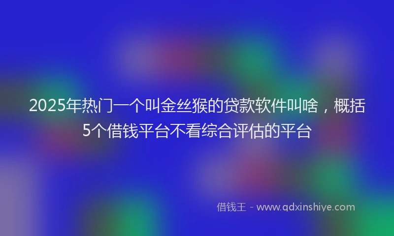 2025年热门一个叫金丝猴的贷款软件叫啥，概括5个借钱平台不看综合评估的平台