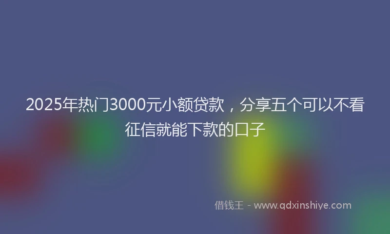2025年热门3000元小额贷款，分享五个可以不看征信就能下款的口子