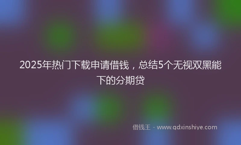 2025年热门下载申请借钱，总结5个无视双黑能下的分期贷
