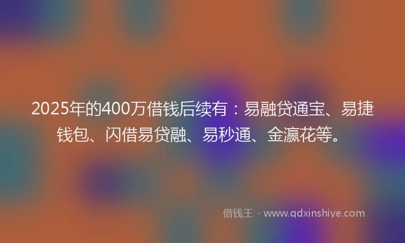 2025年的400万借钱后续有：易融贷通宝、易捷钱包、闪借易贷融、易秒通、金瀛花等。