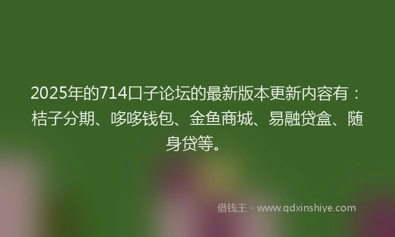 2025年的714口子论坛的最新版本更新内容有：桔子分期、哆哆钱包、金鱼商城、易融贷盒、随身贷等。