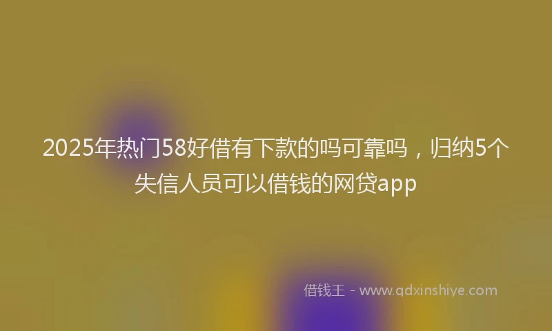 2025年热门58好借有下款的吗可靠吗，归纳5个失信人员可以借钱的网贷app