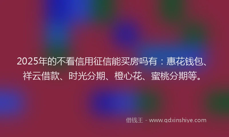 2025年的不看信用征信能买房吗有：惠花钱包、祥云借款、时光分期、橙心花、蜜桃分期等。