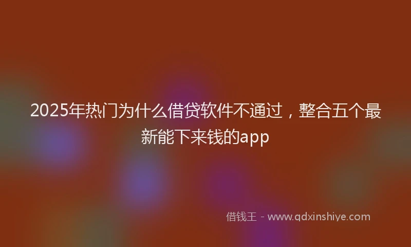 2025年热门为什么借贷软件不通过，整合五个最新能下来钱的app