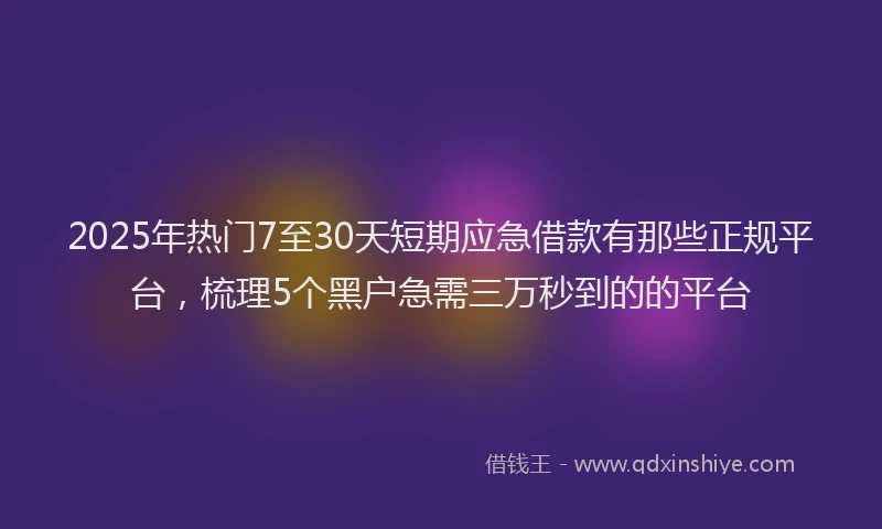 2025年热门7至30天短期应急借款有那些正规平台，梳理5个黑户急需三万秒到的的平台