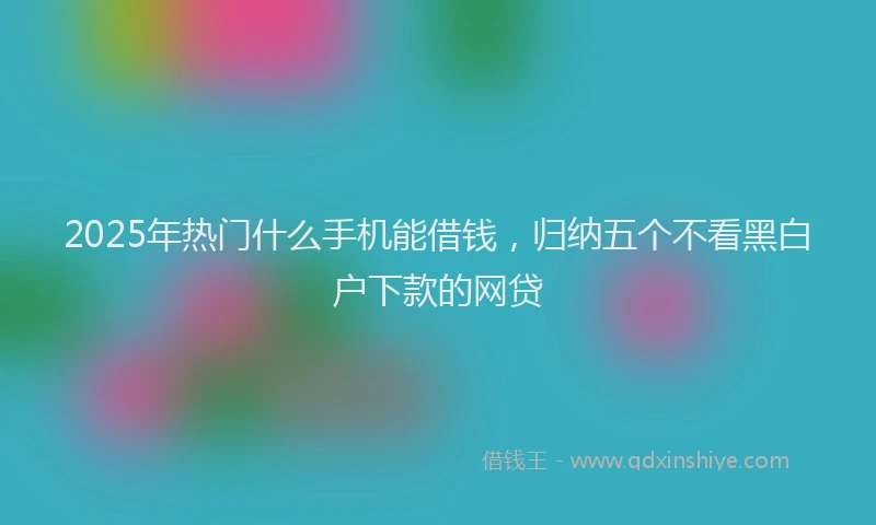 2025年热门什么手机能借钱，归纳五个不看黑白户下款的网贷