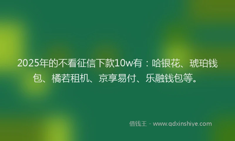 2025年的不看征信下款10w有：哈银花、琥珀钱包、橘若租机、京享易付、乐融钱包等。