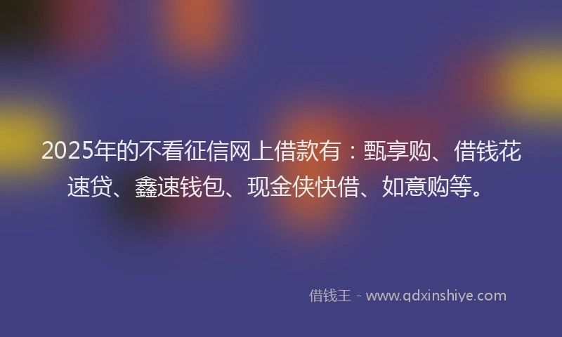 2025年的不看征信网上借款有：甄享购、借钱花速贷、鑫速钱包、现金侠快借、如意购等。