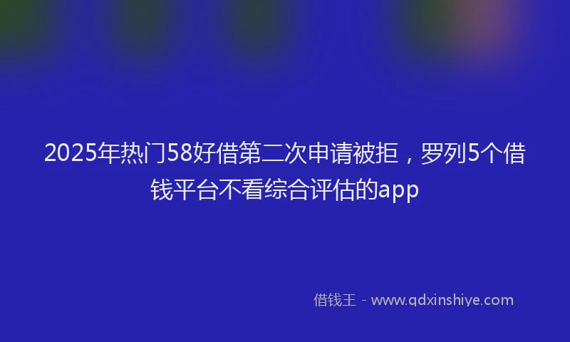 2025年热门58好借第二次申请被拒，罗列5个借钱平台不看综合评估的app