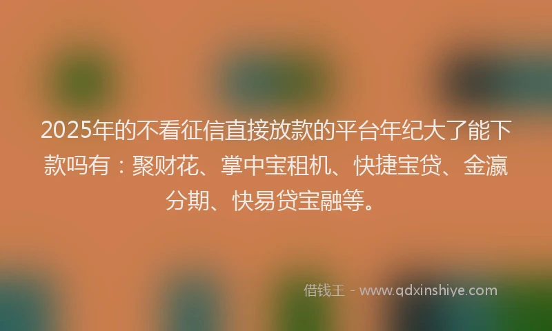 2025年的不看征信直接放款的平台年纪大了能下款吗有：聚财花、掌中宝租机、快捷宝贷、金瀛分期、快易贷宝融等。