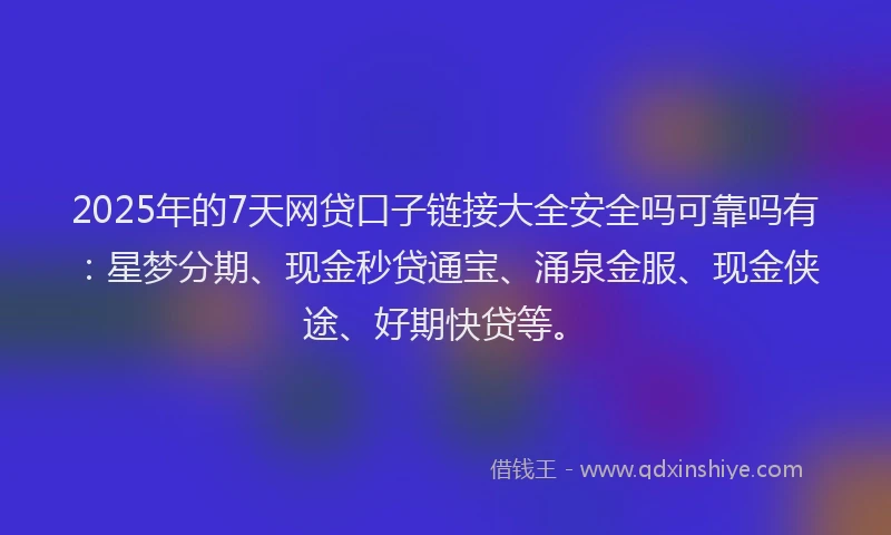 2025年的7天网贷口子链接大全安全吗可靠吗有：星梦分期、现金秒贷通宝、涌泉金服、现金侠途、好期快贷等。