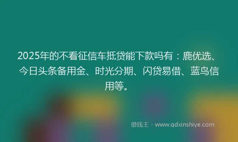 2025年的不看征信车抵贷能下款吗有：鹿优选、今日头条备用金、时光分期、闪贷易借、蓝鸟信用等。
