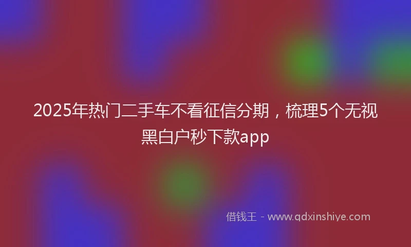 2025年热门二手车不看征信分期，梳理5个无视黑白户秒下款app