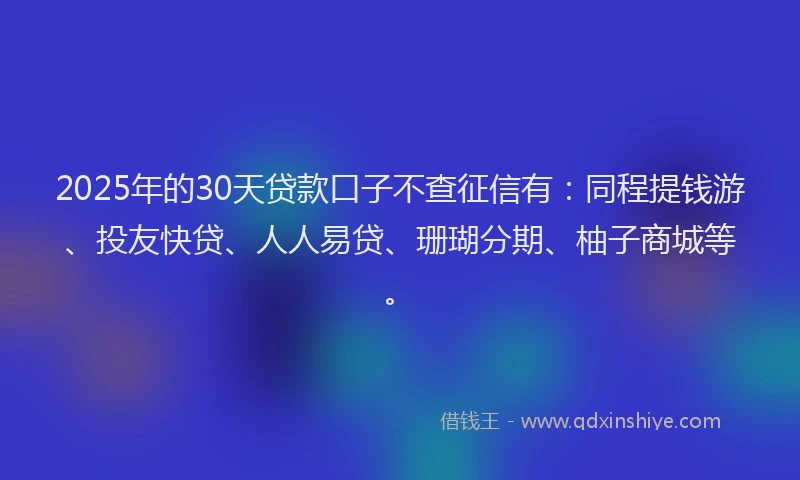 2025年的30天贷款口子不查征信有：同程提钱游、投友快贷、人人易贷、珊瑚分期、柚子商城等。