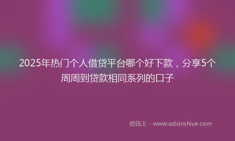 2025年热门个人借贷平台哪个好下款，分享5个周周到贷款相同系列的口子
