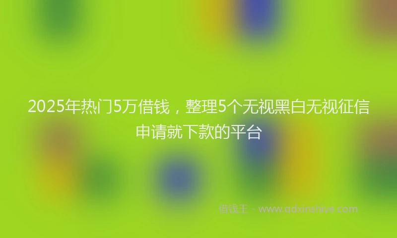 2025年热门5万借钱，整理5个无视黑白无视征信申请就下款的平台