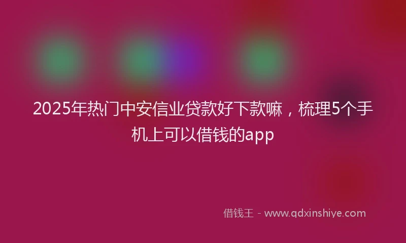 2025年热门中安信业贷款好下款嘛，梳理5个手机上可以借钱的app