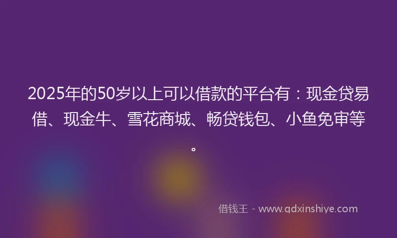 2025年的50岁以上可以借款的平台有：现金贷易借、现金牛、雪花商城、畅贷钱包、小鱼免审等。