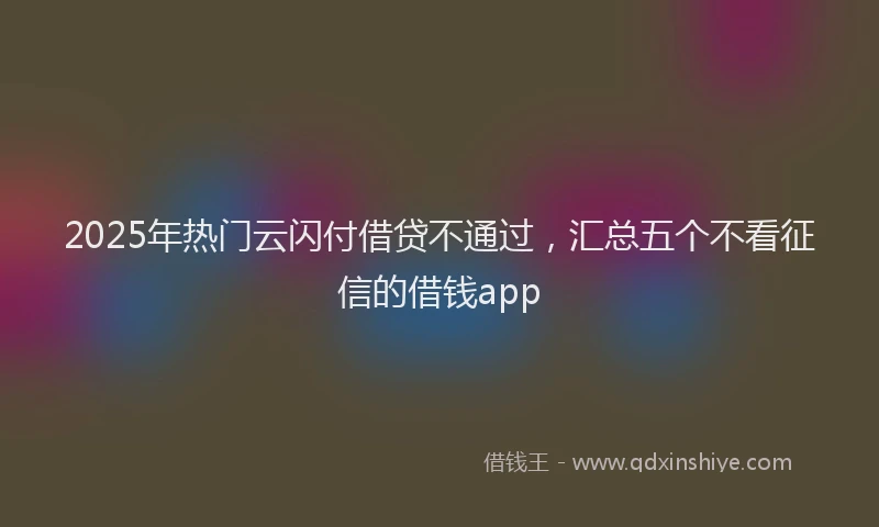 2025年热门云闪付借贷不通过，汇总五个不看征信的借钱app