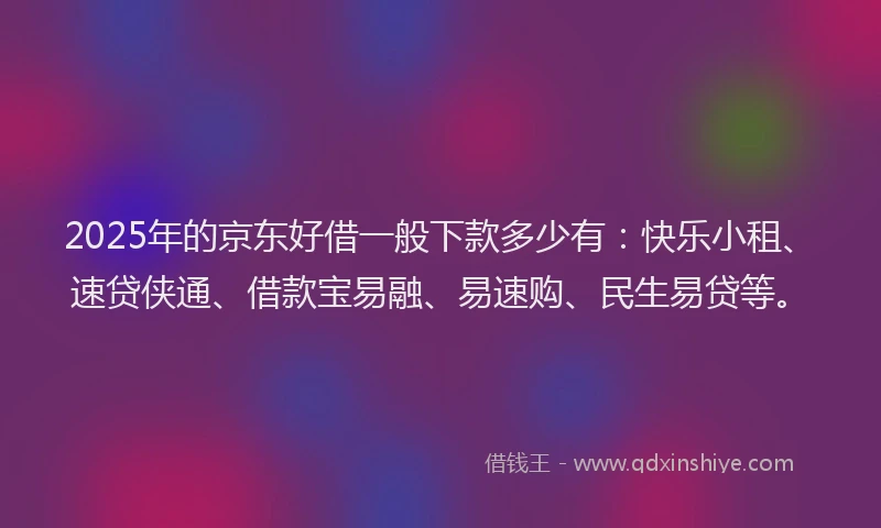 2025年的京东好借一般下款多少有：快乐小租、速贷侠通、借款宝易融、易速购、民生易贷等。