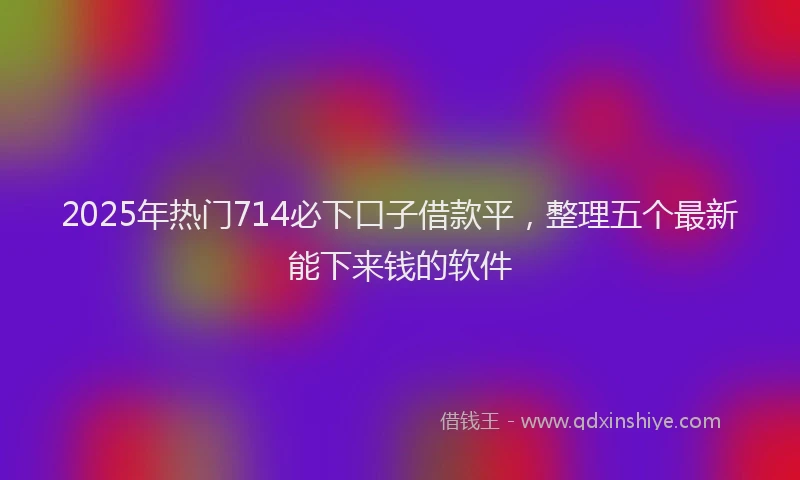 2025年热门714必下口子借款平，整理五个最新能下来钱的软件