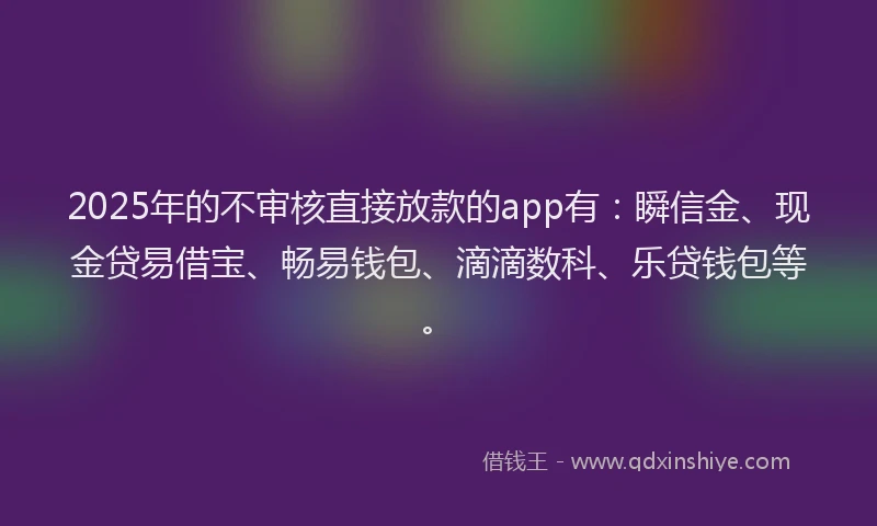 2025年的不审核直接放款的app有：瞬信金、现金贷易借宝、畅易钱包、滴滴数科、乐贷钱包等。