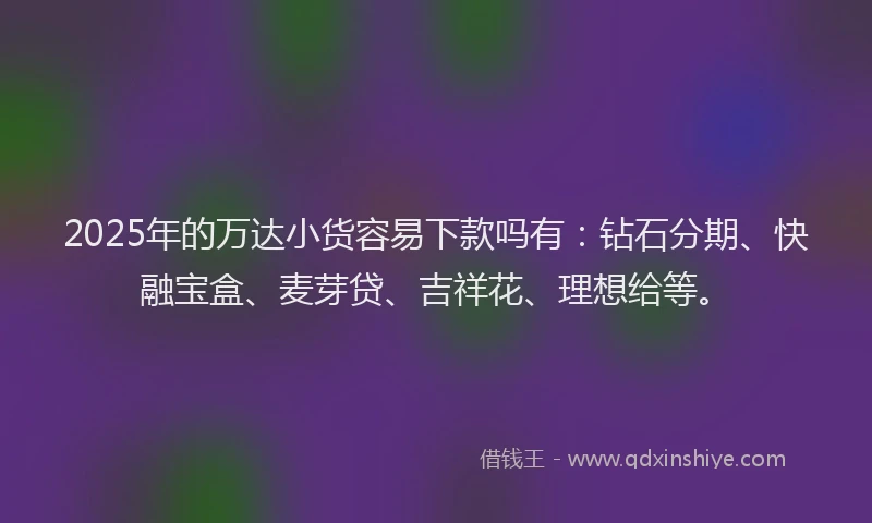 2025年的万达小货容易下款吗有：钻石分期、快融宝盒、麦芽贷、吉祥花、理想给等。